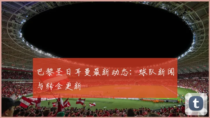 巴黎圣日耳曼最新动态：球队新闻与转会更新