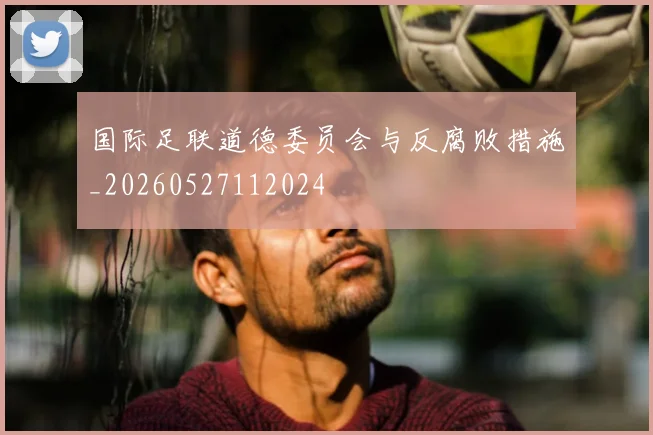 国际足联道德委员会与反腐败措施_20260527112024