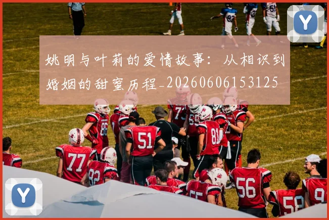姚明与叶莉的爱情故事：从相识到婚姻的甜蜜历程_20260606153125