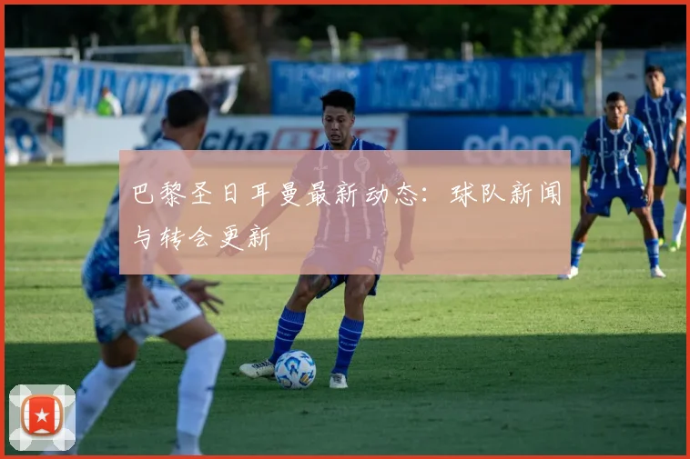 巴黎圣日耳曼最新动态：球队新闻与转会更新