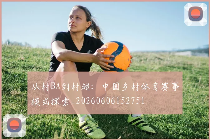 从村BA到村超：中国乡村体育赛事模式探索_20260606152751