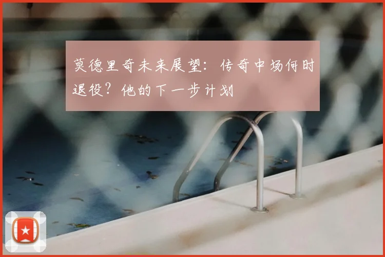 莫德里奇未来展望:传奇中场何时退役?他的下一步计划
