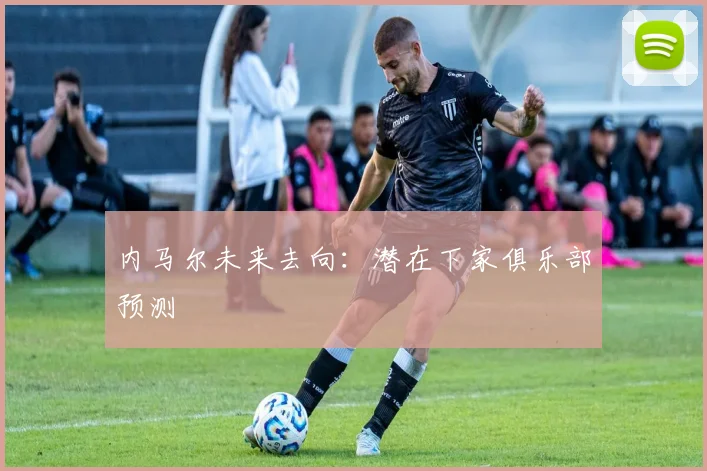 内马尔未来去向：潜在下家俱乐部预测