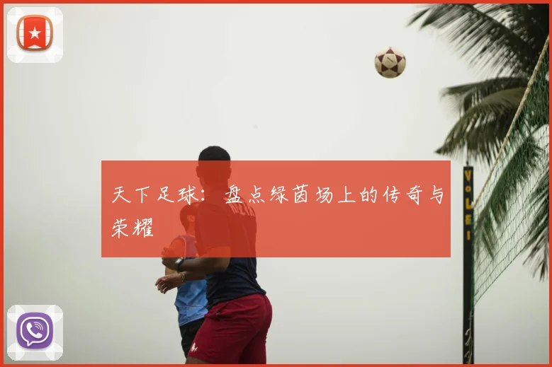 天下足球：盘点绿茵场上的传奇与荣耀
